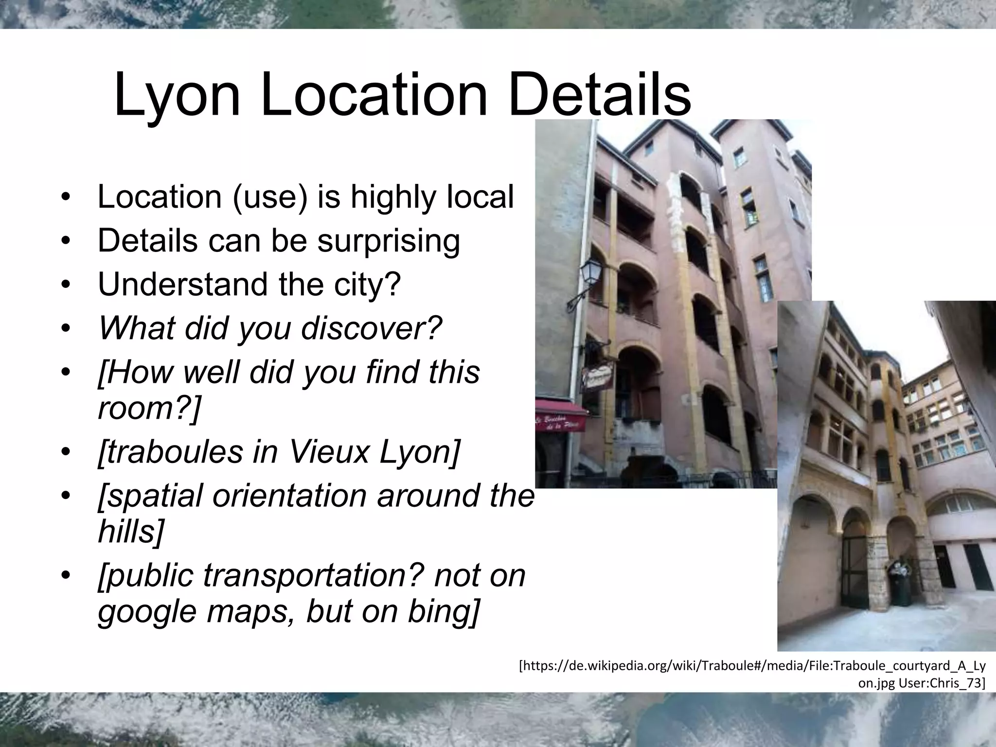 Lyon Location Details
• Location (use) is highly local
• Details can be surprising
• Understand the city?
• What did you discover?
• [How well did you find this
room?]
• [traboules in Vieux Lyon]
• [spatial orientation around the
hills]
• [public transportation? not on
google maps, but on bing]
[https://de.wikipedia.org/wiki/Traboule#/media/File:Traboule_courtyard_A_Ly
on.jpg User:Chris_73]
 