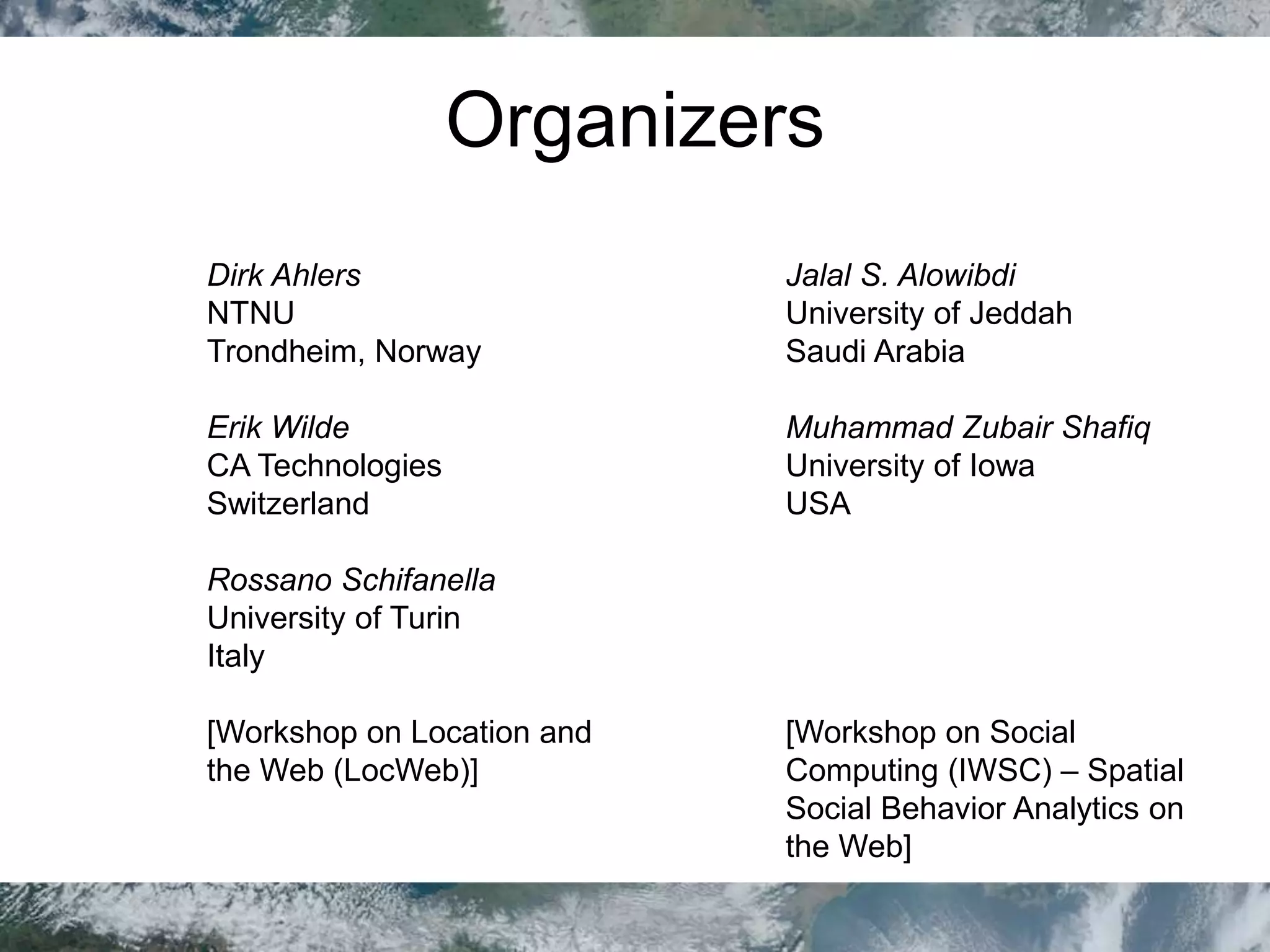Organizers
Dirk Ahlers
NTNU
Trondheim, Norway
Erik Wilde
CA Technologies
Switzerland
Rossano Schifanella
University of Turin
Italy
[Workshop on Location and
the Web (LocWeb)]
Jalal S. Alowibdi
University of Jeddah
Saudi Arabia
Muhammad Zubair Shafiq
University of Iowa
USA
[Workshop on Social
Computing (IWSC) – Spatial
Social Behavior Analytics on
the Web]
 