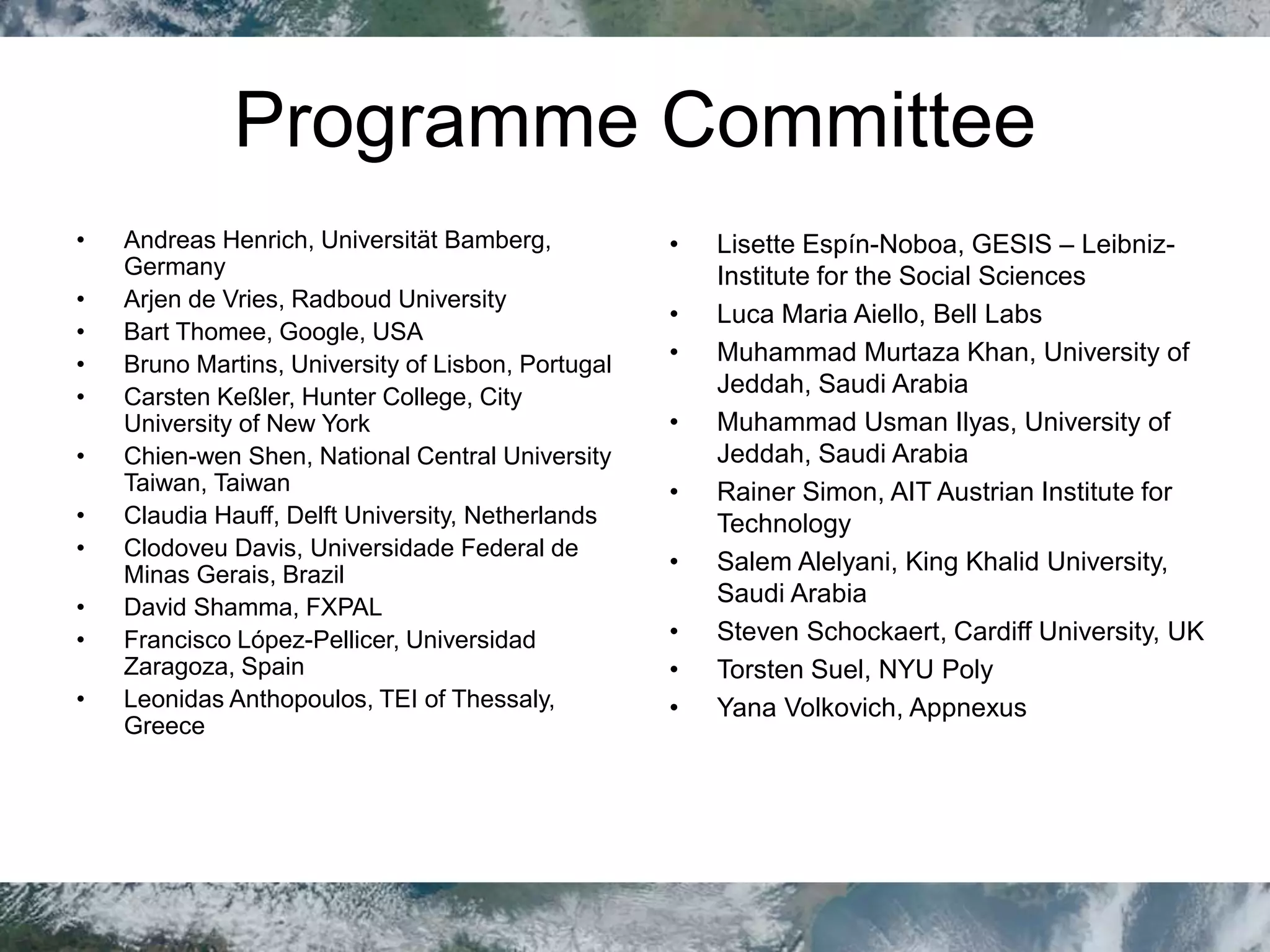 Programme Committee
• Andreas Henrich, Universität Bamberg,
Germany
• Arjen de Vries, Radboud University
• Bart Thomee, Google, USA
• Bruno Martins, University of Lisbon, Portugal
• Carsten Keßler, Hunter College, City
University of New York
• Chien-wen Shen, National Central University
Taiwan, Taiwan
• Claudia Hauff, Delft University, Netherlands
• Clodoveu Davis, Universidade Federal de
Minas Gerais, Brazil
• David Shamma, FXPAL
• Francisco López-Pellicer, Universidad
Zaragoza, Spain
• Leonidas Anthopoulos, TEI of Thessaly,
Greece
• Lisette Espín-Noboa, GESIS – Leibniz-
Institute for the Social Sciences
• Luca Maria Aiello, Bell Labs
• Muhammad Murtaza Khan, University of
Jeddah, Saudi Arabia
• Muhammad Usman Ilyas, University of
Jeddah, Saudi Arabia
• Rainer Simon, AIT Austrian Institute for
Technology
• Salem Alelyani, King Khalid University,
Saudi Arabia
• Steven Schockaert, Cardiff University, UK
• Torsten Suel, NYU Poly
• Yana Volkovich, Appnexus
 