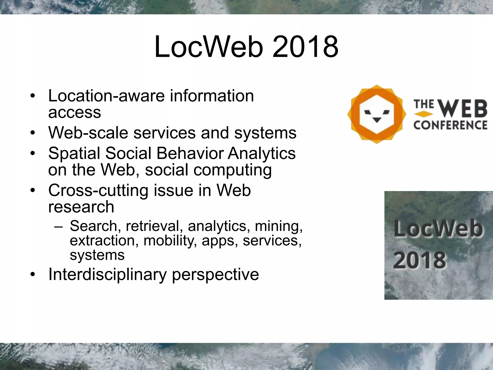 LocWeb 2018
• Location-aware information
access
• Web-scale services and systems
• Spatial Social Behavior Analytics
on the Web, social computing
• Cross-cutting issue in Web
research
– Search, retrieval, analytics, mining,
extraction, mobility, apps, services,
systems
• Interdisciplinary perspective
 