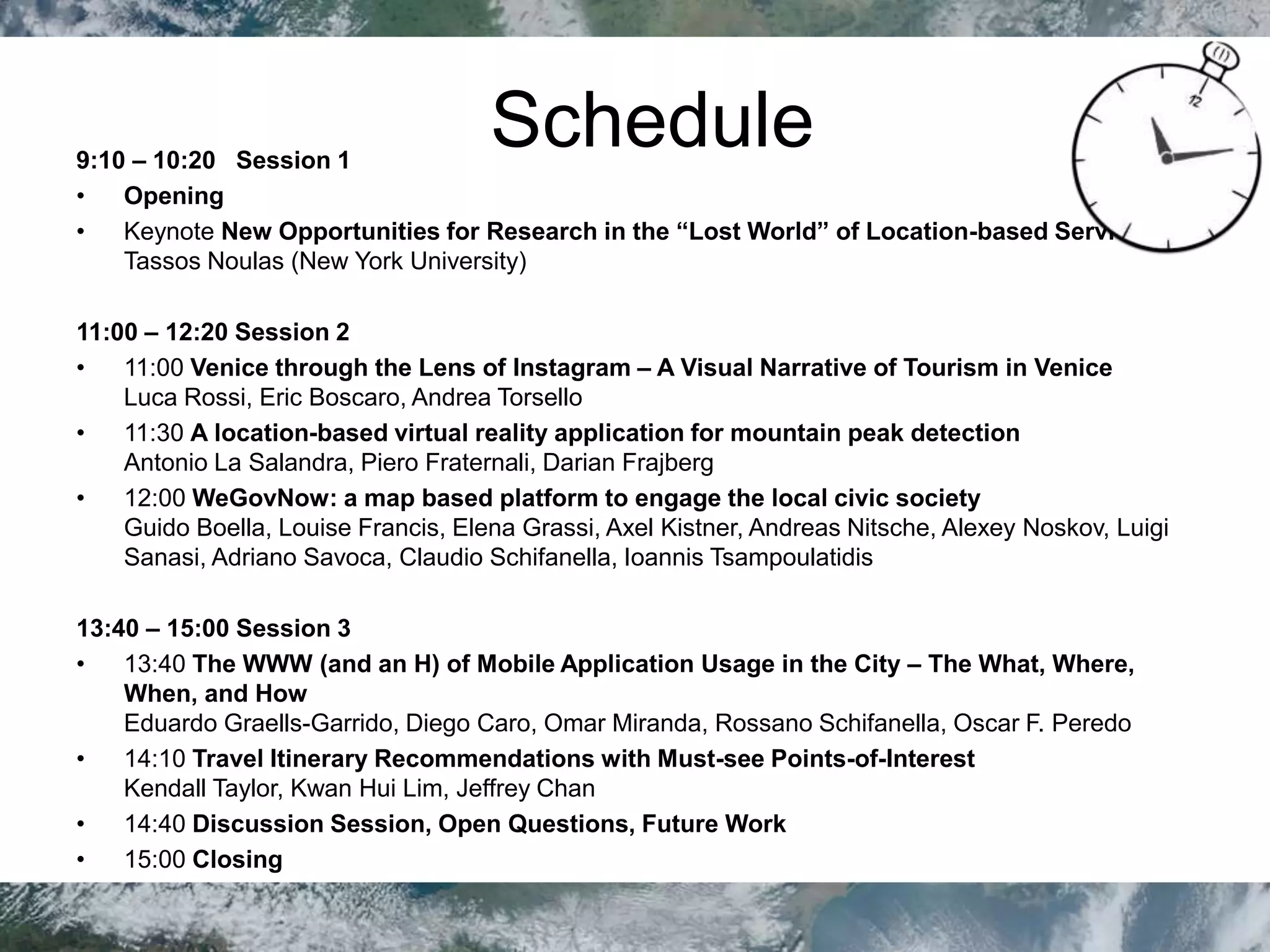 Schedule9:10 – 10:20 Session 1
• Opening
• Keynote New Opportunities for Research in the “Lost World” of Location-based Services.
Tassos Noulas (New York University)
11:00 – 12:20 Session 2
• 11:00 Venice through the Lens of Instagram – A Visual Narrative of Tourism in Venice
Luca Rossi, Eric Boscaro, Andrea Torsello
• 11:30 A location-based virtual reality application for mountain peak detection
Antonio La Salandra, Piero Fraternali, Darian Frajberg
• 12:00 WeGovNow: a map based platform to engage the local civic society
Guido Boella, Louise Francis, Elena Grassi, Axel Kistner, Andreas Nitsche, Alexey Noskov, Luigi
Sanasi, Adriano Savoca, Claudio Schifanella, Ioannis Tsampoulatidis
13:40 – 15:00 Session 3
• 13:40 The WWW (and an H) of Mobile Application Usage in the City – The What, Where,
When, and How
Eduardo Graells-Garrido, Diego Caro, Omar Miranda, Rossano Schifanella, Oscar F. Peredo
• 14:10 Travel Itinerary Recommendations with Must-see Points-of-Interest
Kendall Taylor, Kwan Hui Lim, Jeffrey Chan
• 14:40 Discussion Session, Open Questions, Future Work
• 15:00 Closing
 
