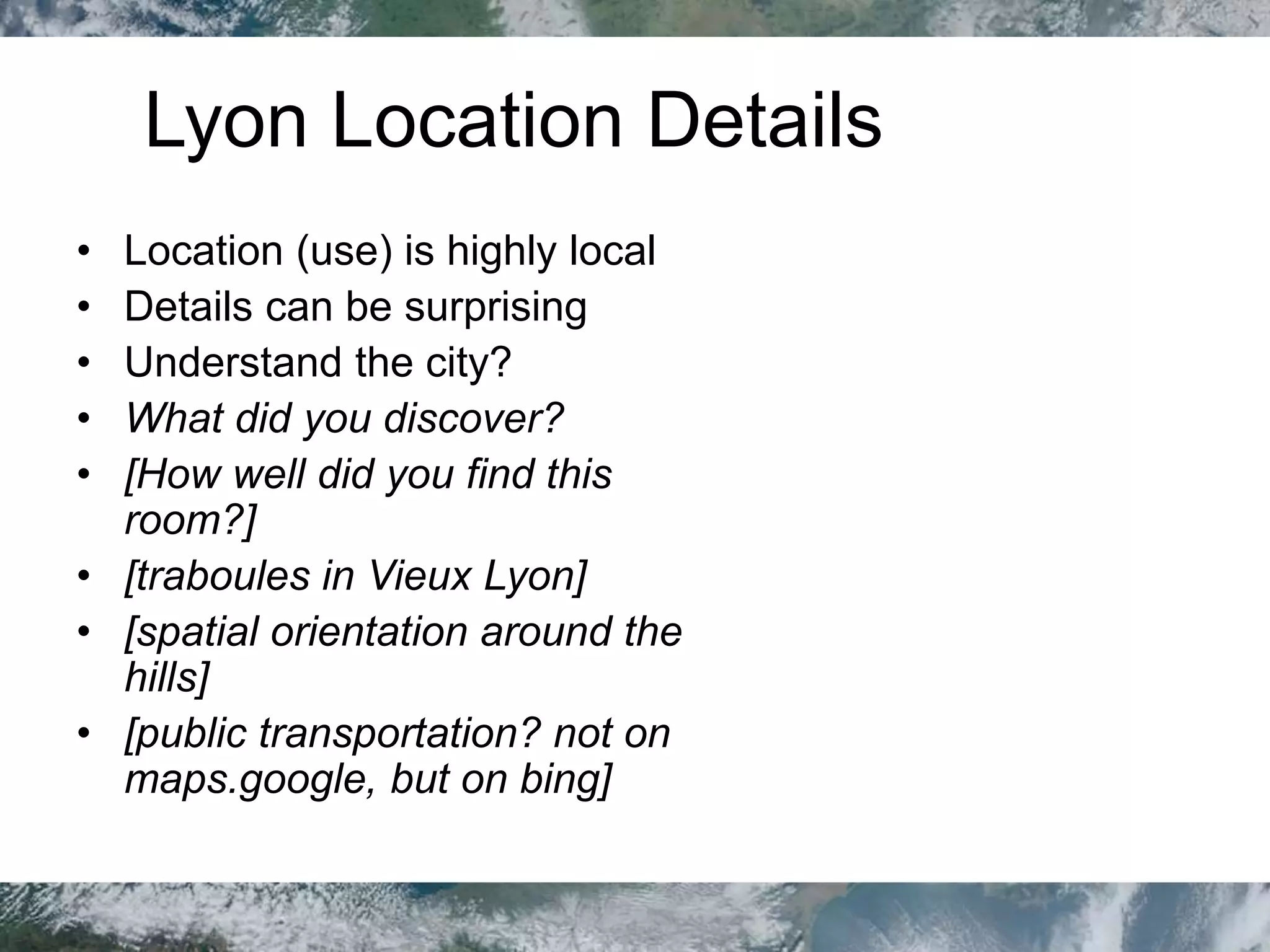Lyon Location Details
• Location (use) is highly local
• Details can be surprising
• Understand the city?
• What did you discover?
• [How well did you find this
room?]
• [traboules in Vieux Lyon]
• [spatial orientation around the
hills]
• [public transportation? not on
maps.google, but on bing]
 