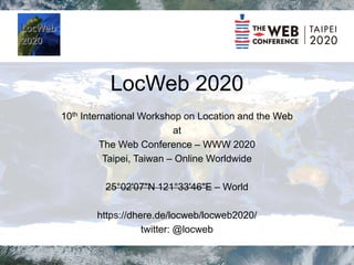 LocWeb 2020
10th International Workshop on Location and the Web
at
The Web Conference – WWW 2020
Taipei, Taiwan – Online Worldwide
25°02'07"N 121°33'46"E – World
https://dhere.de/locweb/locweb2020/
twitter: @locweb
 