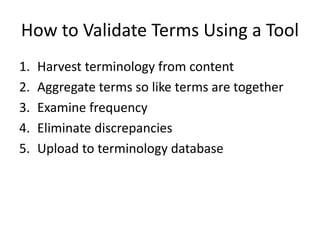 How to Validate Terms Using a Tool
1. Harvest terminology from content
2. Aggregate terms so like terms are together
3. Examine frequency
4. Eliminate discrepancies
5. Upload to terminology database
 
