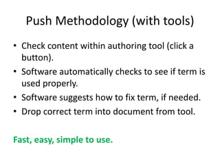 Push Methodology (with tools)
• Check content within authoring tool (click a
button).
• Software automatically checks to see if term is
used properly.
• Software suggests how to fix term, if needed.
• Drop correct term into document from tool.
Fast, easy, simple to use.
 