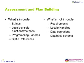 Assessment and Plan Building


• What’s in code           • What’s not in code
  – Strings                  –   Requirements
  – Locale-unsafe            –   Locale Handling
    functions/methods        –   Data operations
  – Programming Patterns     –   Database schema
  – Static References
 