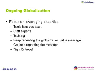 Ongoing Globalization


• Focus on leveraging expertise
  –   Tools help you scale
  –   Staff experts
  –   Training
  –   Keep repeating the globalization value message
  –   Get help repeating the message
  –   Fight Entropy!
 