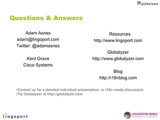Questions & Answers

      Adam Asnes                                       Resources
 adam@lingoport.com                            http://www.lingoport.com
 Twitter: @adamasnes
                                                      Globalyzer
      Kent Grave                              http://www.globalyzer.com
     Cisco Systems
                                                           Blog
                                                  http://i18nblog.com

 •Contact us for a detailed individual presentation, or i18n needs discussion
 •Try Globalyzer at http://globalyzer.com
 