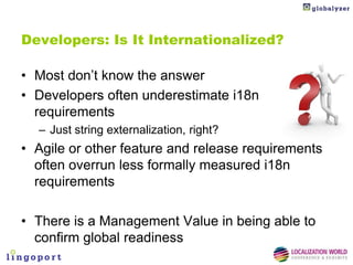 Developers: Is It Internationalized?

• Most don’t know the answer
• Developers often underestimate i18n
  requirements
  – Just string externalization, right?
• Agile or other feature and release requirements
  often overrun less formally measured i18n
  requirements

• There is a Management Value in being able to
  confirm global readiness
 