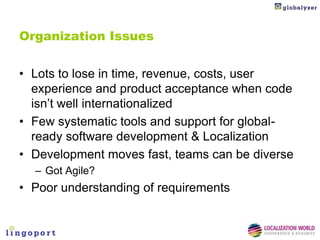 Organization Issues


• Lots to lose in time, revenue, costs, user
  experience and product acceptance when code
  isn’t well internationalized
• Few systematic tools and support for global-
  ready software development & Localization
• Development moves fast, teams can be diverse
  – Got Agile?
• Poor understanding of requirements
 