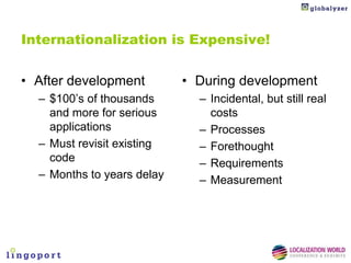 Internationalization is Expensive!


• After development         • During development
  – $100’s of thousands       – Incidental, but still real
    and more for serious        costs
    applications              – Processes
  – Must revisit existing     – Forethought
    code                      – Requirements
  – Months to years delay     – Measurement
 