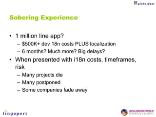 Sobering Experience


• 1 million line app?
   – $500K+ dev 18n costs PLUS localization
   – 6 months? Much more? Big delays?
• When presented with i18n costs, timeframes,
  risk
   – Many projects die
   – Many postponed
   – Some companies fade away
 