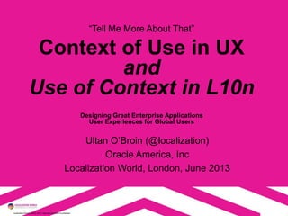 Localization World London 2013. Opinions are those of presenter.
“Tell Me More About That”
Context of Use in UX
and
Use of Context in L10n
Designing Great Enterprise Applications
User Experiences for Global Users
Ultan O’Broin (@localization)
Oracle America, Inc
Localization World, London, June 2013
 