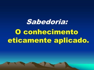 Sabedoria:
O conhecimento
eticamente aplicado.
 