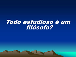 Todo estudioso é um
filósofo?
 
