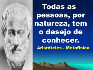 Todas as
pessoas, por
natureza, tem
o desejo de
conhecer.
Aristóteles - Metafísica
 