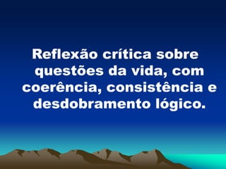 Reflexão crítica sobre
questões da vida, com
coerência, consistência e
desdobramento lógico.
 