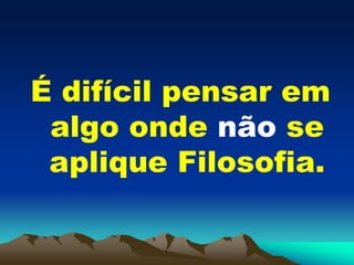 É difícil pensar em
algo onde não se
aplique Filosofia.
 