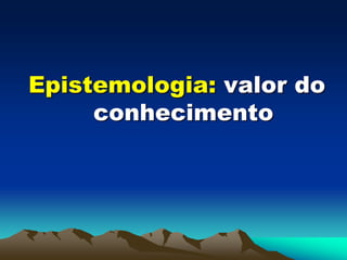 Epistemologia: valor do
conhecimento
 