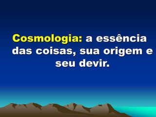 Cosmologia: a essência
das coisas, sua origem e
seu devir.
 