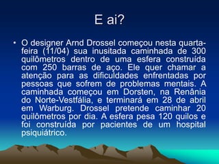 E ai?
• O designer Arnd Drossel começou nesta quarta-
feira (11/04) sua inusitada caminhada de 300
quilômetros dentro de uma esfera construída
com 250 barras de aço. Ele quer chamar a
atenção para as dificuldades enfrentadas por
pessoas que sofrem de problemas mentais. A
caminhada começou em Dorsten, na Renânia
do Norte-Vestfália, e terminará em 28 de abril
em Warburg. Drossel pretende caminhar 20
quilômetros por dia. A esfera pesa 120 quilos e
foi construída por pacientes de um hospital
psiquiátrico.
 