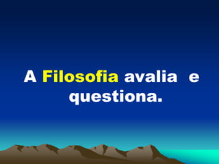 A Filosofia avalia e
questiona.
 
