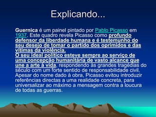 Explicando...
Guernica é um painel pintado por Pablo Picasso em
1937. Este quadro revela Picasso como profundo
defensor da liberdade humana e é testemunho do
seu desejo de tomar o partido dos oprimidos e das
vítimas da violência.
O seu ideal político esteve sempre ao serviço de
uma concepção humanitária de vasto alcance que
une a arte à vida, respondendo às grandes tragédias do
século com um forte sentido de responsabilidade civil.
Apesar do nome dado à obra, Picasso evitou introduzir
referências directas a uma realidade concreta, para
universalizar ao máximo a mensagem contra a loucura
de todas as guerras.
 
