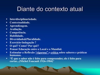 Diante do contexto atual
 Interdisciplinariedade.
 Contextualidade.
 Aprendizagem.
 Avaliação.
 Competência.
 Habilidade.
 Diversidade&Pluralidade.
 Exercício-Indagação ?
 O quê? Como? Por quê?
 Pensar Educação entre o Local e o Mundial.
 Estimular a Reflexão “rigorosa” e crítica sobre saberes e práticas
humanas.
 “É que o saber não é feito para compreender, ele é feito para
cortar...(Michel Foucault 1926-1984)”
 