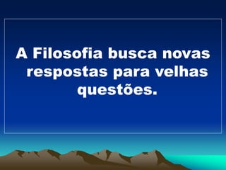 A Filosofia busca novas
respostas para velhas
questões.
 
