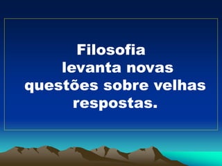 Filosofia
levanta novas
questões sobre velhas
respostas.
 