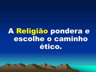 A Religião pondera e
escolhe o caminho
ético.
 