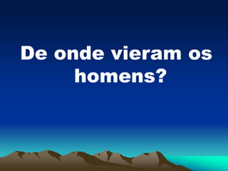 De onde vieram os
homens?
 