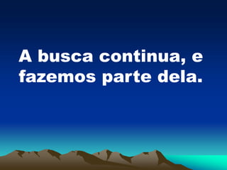 A busca continua, e
fazemos parte dela.
 