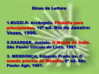 Dicas de Leitura
1.BUZZI.R. Arcângelo. Filosofia para
principiantes. 10ª ed. Rio de Janeiro:
Vozes, 1999.
2.GAARDER, Jostein. O Mundo de Sofia.
São Paulo: Círculo do Livro, 1997.
3. MENDONÇA, Eduardo Prado de. O
mundo precisa de filosofia. 6ª ed. São
Paulo: Agir, 1981.
 
