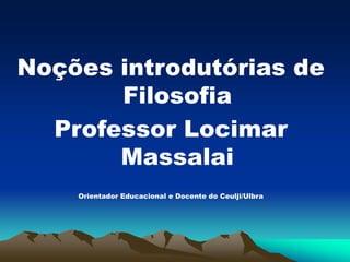 Noções introdutórias de
Filosofia
Professor Locimar
Massalai
Orientador Educacional e Docente do Ceulji/Ulbra
 
