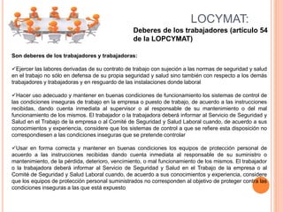 Deberes de los trabajadores (artículo 54
de la LOPCYMAT)
LOCYMAT:
Son deberes de los trabajadores y trabajadoras:
Ejercer las labores derivadas de su contrato de trabajo con sujeción a las normas de seguridad y salud
en el trabajo no sólo en defensa de su propia seguridad y salud sino también con respecto a los demás
trabajadores y trabajadoras y en resguardo de las instalaciones donde laboral
Hacer uso adecuado y mantener en buenas condiciones de funcionamiento los sistemas de control de
las condiciones inseguras de trabajo en la empresa o puesto de trabajo, de acuerdo a las instrucciones
recibidas, dando cuenta inmediata al supervisor o al responsable de su mantenimiento o del mal
funcionamiento de los mismos. El trabajador o la trabajadora deberá informar al Servicio de Seguridad y
Salud en el Trabajo de la empresa o al Comité de Seguridad y Salud Laboral cuando, de acuerdo a sus
conocimientos y experiencia, considere que los sistemas de control a que se refiere esta disposición no
correspondiesen a las condiciones inseguras que se pretende controlar
Usar en forma correcta y mantener en buenas condiciones los equipos de protección personal de
acuerdo a las instrucciones recibidas dando cuenta inmediata al responsable de su suministro o
mantenimiento, de la pérdida, deterioro, vencimiento, o mal funcionamiento de los mismos. El trabajador
o la trabajadora deberá informar al Servicio de Seguridad y Salud en el Trabajo de la empresa o al
Comité de Seguridad y Salud Laboral cuando, de acuerdo a sus conocimientos y experiencia, considere
que los equipos de protección personal suministrados no corresponden al objetivo de proteger contra las
condiciones inseguras a las que está expuesto
 