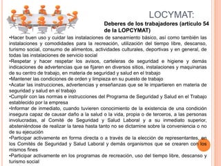 Deberes de los trabajadores (artículo 54
de la LOPCYMAT)
LOCYMAT:
•Hacer buen uso y cuidar las instalaciones de saneamiento básico, así como también las
instalaciones y comodidades para la recreación, utilización del tiempo libre, descanso,
turismo social, consumo de alimentos, actividades culturales, deportivas y en general, de
todas las instalaciones de servicio social
•Respetar y hacer respetar los avisos, carteleras de seguridad e higiene y demás
indicaciones de advertencias que se fijaren en diversos sitios, instalaciones y maquinarias
de su centro de trabajo, en materia de seguridad y salud en el trabajo
•Mantener las condiciones de orden y limpieza en su puesto de trabajo
•Acatar las instrucciones, advertencias y enseñanzas que se le impartieren en materia de
seguridad y salud en el trabajo
•Cumplir con las normas e instrucciones del Programa de Seguridad y Salud en el Trabajo
establecido por la empresa
•Informar de inmediato, cuando tuvieren conocimiento de la existencia de una condición
insegura capaz de causar daño a la salud o la vida, propia o de terceros, a las personas
involucradas, al Comité de Seguridad y Salud Laboral y a su inmediato superior,
absteniéndose de realizar la tarea hasta tanto no se dictamine sobre la conveniencia o no
de su ejecución
•Participar activamente en forma directa o a través de la elección de representantes, en
los Comités de Seguridad y Salud Laboral y demás organismos que se crearen con los
mismos fines
•Participar activamente en los programas de recreación, uso del tiempo libre, descanso y
turismo social
 