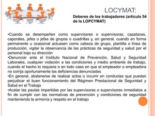 Deberes de los trabajadores (artículo 54
de la LOPCYMAT)
LOCYMAT:
•Cuando se desempeñen como supervisores o supervisoras, capataces,
caporales, jefes o jefas de grupos o cuadrillas y, en general, cuando en forma
permanente u ocasional actuasen como cabeza de grupo, plantilla o línea de
producción, vigilar la observancia de las prácticas de seguridad y salud por el
personal bajo su dirección
•Denunciar ante el Instituto Nacional de Prevención, Salud y Seguridad
Laborales, cualquier violación a las condiciones y medio ambiente de trabajo,
cuando el hecho lo requiera o en todo caso en que el empleador o empleadora
no corrija oportunamente las deficiencias denunciadas
•En general, abstenerse de realizar actos o incurrir en conductas que puedan
perjudicar el buen funcionamiento del Régimen Prestacional de Seguridad y
Salud en el Trabajo
•Acatar las pautas impartidas por las supervisoras o supervisores inmediatos a
fin de cumplir con las normativas de prevención y condiciones de seguridad
manteniendo la armonía y respeto en el trabajo
 