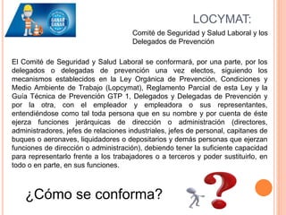 LOCYMAT:
Comité de Seguridad y Salud Laboral y los
Delegados de Prevención
El Comité de Seguridad y Salud Laboral se conformará, por una parte, por los
delegados o delegadas de prevención una vez electos, siguiendo los
mecanismos establecidos en la Ley Orgánica de Prevención, Condiciones y
Medio Ambiente de Trabajo (Lopcymat), Reglamento Parcial de esta Ley y la
Guía Técnica de Prevención GTP 1, Delegados y Delegadas de Prevención y
por la otra, con el empleador y empleadora o sus representantes,
entendiéndose como tal toda persona que en su nombre y por cuenta de éste
ejerza funciones jerárquicas de dirección o administración (directores,
administradores, jefes de relaciones industriales, jefes de personal, capitanes de
buques o aeronaves, liquidadores o depositarios y demás personas que ejerzan
funciones de dirección o administración), debiendo tener la suficiente capacidad
para representarlo frente a los trabajadores o a terceros y poder sustituirlo, en
todo o en parte, en sus funciones.
¿Cómo se conforma?
 