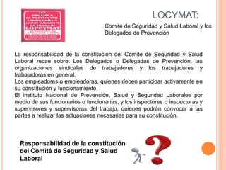 LOCYMAT:
Comité de Seguridad y Salud Laboral y los
Delegados de Prevención
Responsabilidad de la constitución
del Comité de Seguridad y Salud
Laboral
La responsabilidad de la constitución del Comité de Seguridad y Salud
Laboral recae sobre: Los Delegados o Delegadas de Prevención, las
organizaciones sindicales de trabajadores y los trabajadores y
trabajadoras en general.
Los empleadores o empleadoras, quienes deben participar activamente en
su constitución y funcionamiento.
El instituto Nacional de Prevención, Salud y Seguridad Laborales por
medio de sus funcionarios o funcionarias, y los inspectores o inspectoras y
supervisores y supervisoras del trabajo, quienes podrán convocar a las
partes a realizar las actuaciones necesarias para su constitución.
 