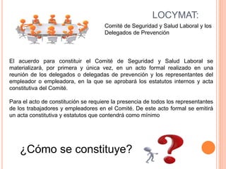 LOCYMAT:
Comité de Seguridad y Salud Laboral y los
Delegados de Prevención
El acuerdo para constituir el Comité de Seguridad y Salud Laboral se
materializará, por primera y única vez, en un acto formal realizado en una
reunión de los delegados o delegadas de prevención y los representantes del
empleador o empleadora, en la que se aprobará los estatutos internos y acta
constitutiva del Comité.
Para el acto de constitución se requiere la presencia de todos los representantes
de los trabajadores y empleadores en el Comité. De este acto formal se emitirá
un acta constitutiva y estatutos que contendrá como mínimo
¿Cómo se constituye?
 