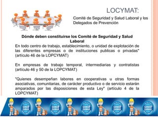 LOCYMAT:
Comité de Seguridad y Salud Laboral y los
Delegados de Prevención
Dónde deben constituirse los Comité de Seguridad y Salud
Laboral
En todo centro de trabajo, establecimiento, o unidad de explotación de
las diferentes empresas o de instituciones publicas o privadas"
(artículo 46 de la LOPCYMAT)
En empresas de trabajo temporal, intermediarias y contratistas
(artículo 46 y 50 de la LOPCYMAT)
"Quienes desempeñan labores en cooperativas u otras formas
asociativas, comunitarias, de carácter productivo o de servicio estarán
amparados por las disposiciones de esta Ley" (artículo 4 de la
LOPCYMAT)
 