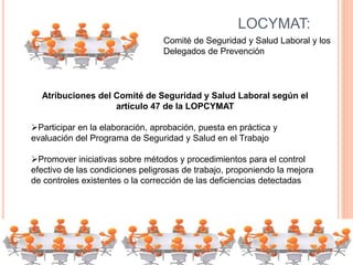 LOCYMAT:
Comité de Seguridad y Salud Laboral y los
Delegados de Prevención
Atribuciones del Comité de Seguridad y Salud Laboral según el
artículo 47 de la LOPCYMAT
Participar en la elaboración, aprobación, puesta en práctica y
evaluación del Programa de Seguridad y Salud en el Trabajo
Promover iniciativas sobre métodos y procedimientos para el control
efectivo de las condiciones peligrosas de trabajo, proponiendo la mejora
de controles existentes o la corrección de las deficiencias detectadas
 