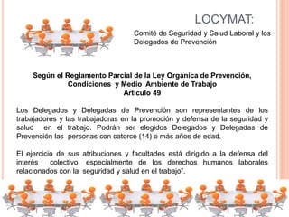 LOCYMAT:
Comité de Seguridad y Salud Laboral y los
Delegados de Prevención
Según el Reglamento Parcial de la Ley Orgánica de Prevención,
Condiciones y Medio Ambiente de Trabajo
Artículo 49
Los Delegados y Delegadas de Prevención son representantes de los
trabajadores y las trabajadoras en la promoción y defensa de la seguridad y
salud en el trabajo. Podrán ser elegidos Delegados y Delegadas de
Prevención las personas con catorce (14) o más años de edad.
El ejercicio de sus atribuciones y facultades está dirigido a la defensa del
interés colectivo, especialmente de los derechos humanos laborales
relacionados con la seguridad y salud en el trabajo”.
 