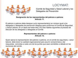 LOCYMAT:
Comité de Seguridad y Salud Laboral y los
Delegados de Prevención
Designación de los representantes del patrono o patrona
Artículo 11.
El patrono o patrona debe designar su(s) representante(s) en número igual a los
delegados o delegadas de prevención elegidos para conformar el Comité de Seguridad
y Salud Laboral, en un lapso de hasta diez (10) días hábiles siguientes al proceso de
elección de los delegados o delegadas al Comité
Representantes del patrono o patrona
Articulo 12.
Quien ejerza la representación del patrono o patrona, en el comité de seguridad y salud
laboral, debe tener la cualidad organizacional para asumir compromisos y dar
respuestas concretas a cada uno de los puntos que sean sometidos a debate en las
reuniones del comité.
 