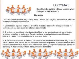 LOCYMAT:
Comité de Seguridad y Salud Laboral y los
Delegados de Prevención
Duración
La duración del Comité de Seguridad y Salud Laboral, como órgano, es indefinida, salvo en
la condición descrita continuación:
1. En el caso de aquellas empresas o centros de trabajo destinados a la ejecución de un
contrato para una obra o servicio a tiempo determinado
2. Si la obra o el servicio se extendiere más allá de la fecha prevista para la culminación,
se deberá actualizar el registro del Comité mediante formato elaborado por el Inpsasel,
dentro de los diez (10) días hábiles de la extensión de la obra
.
3. Al termino de la obra o el servicio, para la cual se constituyó el Comité de Seguridad y
Salud Laboral, éste cesará en sus funciones debiendo el patrono o patrona notificar esta
situación ante el Instituto Nacional de Prevención, Salud y Seguridad Laborales, dentro de
los diez (10) días hábiles posterior a la culminación de la obra.
 
