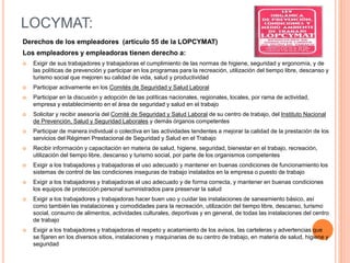 LOCYMAT:
Derechos de los empleadores (artículo 55 de la LOPCYMAT)
Los empleadores y empleadoras tienen derecho a:
 Exigir de sus trabajadores y trabajadoras el cumplimiento de las normas de higiene, seguridad y ergonomía, y de
las políticas de prevención y participar en los programas para la recreación, utilización del tiempo libre, descanso y
turismo social que mejoren su calidad de vida, salud y productividad
 Participar activamente en los Comités de Seguridad y Salud Laboral
 Participar en la discusión y adopción de las políticas nacionales, regionales, locales, por rama de actividad,
empresa y establecimiento en el área de seguridad y salud en el trabajo
 Solicitar y recibir asesoría del Comité de Seguridad y Salud Laboral de su centro de trabajo, del Instituto Nacional
de Prevención, Salud y Seguridad Laborales y demás órganos competentes
 Participar de manera individual o colectiva en las actividades tendentes a mejorar la calidad de la prestación de los
servicios del Régimen Prestacional de Seguridad y Salud en el Trabajo
 Recibir información y capacitación en materia de salud, higiene, seguridad, bienestar en el trabajo, recreación,
utilización del tiempo libre, descanso y turismo social, por parte de los organismos competentes
 Exigir a los trabajadores y trabajadoras el uso adecuado y mantener en buenas condiciones de funcionamiento los
sistemas de control de las condiciones inseguras de trabajo instalados en la empresa o puesto de trabajo
 Exigir a los trabajadores y trabajadoras el uso adecuado y de forma correcta, y mantener en buenas condiciones
los equipos de protección personal suministrados para preservar la salud
 Exigir a los trabajadores y trabajadoras hacer buen uso y cuidar las instalaciones de saneamiento básico, así
como también las instalaciones y comodidades para la recreación, utilización del tiempo libre, descanso, turismo
social, consumo de alimentos, actividades culturales, deportivas y en general, de todas las instalaciones del centro
de trabajo
 Exigir a los trabajadores y trabajadoras el respeto y acatamiento de los avisos, las carteleras y advertencias que
se fijaren en los diversos sitios, instalaciones y maquinarias de su centro de trabajo, en materia de salud, higiene y
seguridad
 