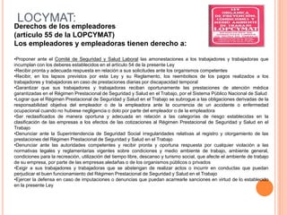 LOCYMAT:
Derechos de los empleadores
(artículo 55 de la LOPCYMAT)
Los empleadores y empleadoras tienen derecho a:
•Proponer ante el Comité de Seguridad y Salud Laboral las amonestaciones a los trabajadores y trabajadoras que
incumplan con los deberes establecidos en el artículo 54 de la presente Ley
•Recibir pronta y adecuada respuesta en relación a sus solicitudes ante los organismos competentes
•Recibir, en los lapsos previstos por esta Ley y su Reglamento, los reembolsos de los pagos realizados a los
trabajadores y trabajadoras en caso de prestaciones diarias por discapacidad temporal
•Garantizar que sus trabajadores y trabajadoras reciban oportunamente las prestaciones de atención médica
garantizadas en el Régimen Prestacional de Seguridad y Salud en el Trabajo, por el Sistema Público Nacional de Salud
•Lograr que el Régimen Prestacional de Seguridad y Salud en el Trabajo se subrogue a las obligaciones derivadas de la
responsabilidad objetiva del empleador o de la empleadora ante la ocurrencia de un accidente o enfermedad
ocupacional cuando no hubiese negligencia o dolo por parte del empleador o de la empleadora
•Ser reclasificados de manera oportuna y adecuada en relación a las categorías de riesgo establecidas en la
clasificación de las empresas a los efectos de las cotizaciones al Régimen Prestacional de Seguridad y Salud en el
Trabajo
•Denunciar ante la Superintendencia de Seguridad Social irregularidades relativas al registro y otorgamiento de las
prestaciones del Régimen Prestacional de Seguridad y Salud en el Trabajo
•Denunciar ante las autoridades competentes y recibir pronta y oportuna respuesta por cualquier violación a las
normativas legales y reglamentarias vigentes sobre condiciones y medio ambiente de trabajo, ambiente general,
condiciones para la recreación, utilización del tiempo libre, descanso y turismo social, que afecte el ambiente de trabajo
de su empresa, por parte de las empresas aledañas o de los organismos públicos o privados
•Exigir a sus trabajadores y trabajadoras que se abstengan de realizar actos o incurrir en conductas que puedan
perjudicar el buen funcionamiento del Régimen Prestacional de Seguridad y Salud en el Trabajo
•Ejercer la defensa en caso de imputaciones o denuncias que puedan acarrearle sanciones en virtud de lo establecido
en la presente Ley
 