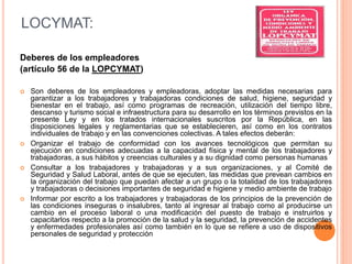 Deberes de los empleadores
(artículo 56 de la LOPCYMAT)
 Son deberes de los empleadores y empleadoras, adoptar las medidas necesarias para
garantizar a los trabajadores y trabajadoras condiciones de salud, higiene, seguridad y
bienestar en el trabajo, así como programas de recreación, utilización del tiempo libre,
descanso y turismo social e infraestructura para su desarrollo en los términos previstos en la
presente Ley y en los tratados internacionales suscritos por la República, en las
disposiciones legales y reglamentarias que se establecieren, así como en los contratos
individuales de trabajo y en las convenciones colectivas. A tales efectos deberán:
 Organizar el trabajo de conformidad con los avances tecnológicos que permitan su
ejecución en condiciones adecuadas a la capacidad física y mental de los trabajadores y
trabajadoras, a sus hábitos y creencias culturales y a su dignidad como personas humanas
 Consultar a los trabajadores y trabajadoras y a sus organizaciones, y al Comité de
Seguridad y Salud Laboral, antes de que se ejecuten, las medidas que prevean cambios en
la organización del trabajo que puedan afectar a un grupo o la totalidad de los trabajadores
y trabajadoras o decisiones importantes de seguridad e higiene y medio ambiente de trabajo
 Informar por escrito a los trabajadores y trabajadoras de los principios de la prevención de
las condiciones inseguras o insalubres, tanto al ingresar al trabajo como al producirse un
cambio en el proceso laboral o una modificación del puesto de trabajo e instruirlos y
capacitarlos respecto a la promoción de la salud y la seguridad, la prevención de accidentes
y enfermedades profesionales así como también en lo que se refiere a uso de dispositivos
personales de seguridad y protección
LOCYMAT:
 