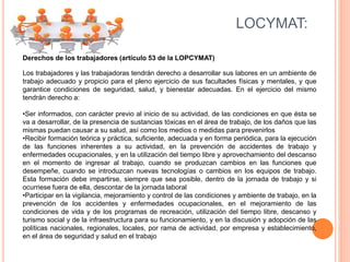 LOCYMAT:
Derechos de los trabajadores (artículo 53 de la LOPCYMAT)
Los trabajadores y las trabajadoras tendrán derecho a desarrollar sus labores en un ambiente de
trabajo adecuado y propicio para el pleno ejercicio de sus facultades físicas y mentales, y que
garantice condiciones de seguridad, salud, y bienestar adecuadas. En el ejercicio del mismo
tendrán derecho a:
•Ser informados, con carácter previo al inicio de su actividad, de las condiciones en que ésta se
va a desarrollar, de la presencia de sustancias tóxicas en el área de trabajo, de los daños que las
mismas puedan causar a su salud, así como los medios o medidas para prevenirlos
•Recibir formación teórica y práctica, suficiente, adecuada y en forma periódica, para la ejecución
de las funciones inherentes a su actividad, en la prevención de accidentes de trabajo y
enfermedades ocupacionales, y en la utilización del tiempo libre y aprovechamiento del descanso
en el momento de ingresar al trabajo, cuando se produzcan cambios en las funciones que
desempeñe, cuando se introduzcan nuevas tecnologías o cambios en los equipos de trabajo.
Esta formación debe impartirse, siempre que sea posible, dentro de la jornada de trabajo y si
ocurriese fuera de ella, descontar de la jornada laboral
•Participar en la vigilancia, mejoramiento y control de las condiciones y ambiente de trabajo, en la
prevención de los accidentes y enfermedades ocupacionales, en el mejoramiento de las
condiciones de vida y de los programas de recreación, utilización del tiempo libre, descanso y
turismo social y de la infraestructura para su funcionamiento, y en la discusión y adopción de las
políticas nacionales, regionales, locales, por rama de actividad, por empresa y establecimiento,
en el área de seguridad y salud en el trabajo
 
